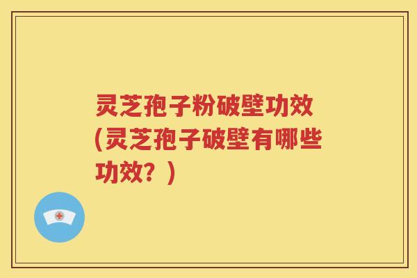灵芝孢子粉破壁功效 (灵芝孢子破壁有哪些功效？)