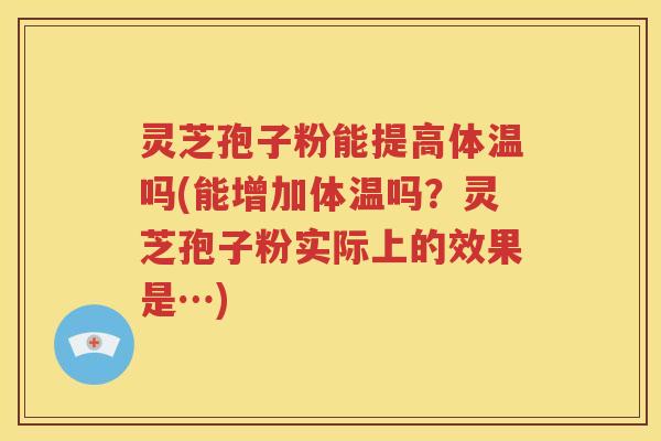 灵芝孢子粉能提高体温吗(能增加体温吗？灵芝孢子粉实际上的效果是…)