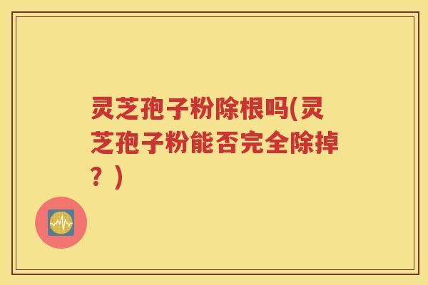 灵芝孢子粉除根吗(灵芝孢子粉能否完全除掉？)