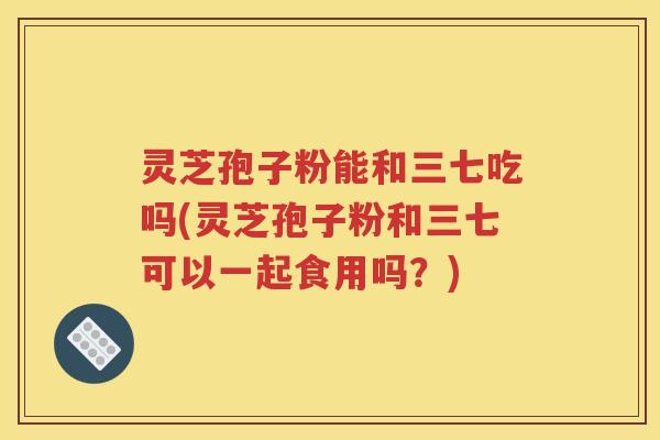 灵芝孢子粉能和三七吃吗(灵芝孢子粉和三七可以一起食用吗？)