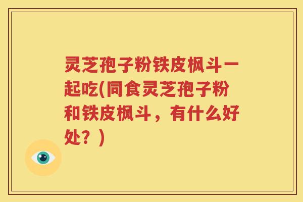 灵芝孢子粉铁皮枫斗一起吃(同食灵芝孢子粉和铁皮枫斗，有什么好处？)