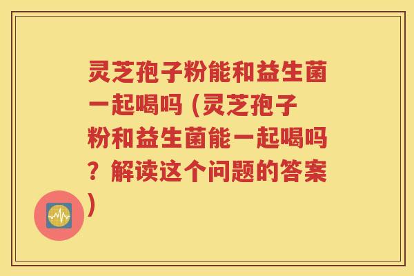 灵芝孢子粉能和益生菌一起喝吗 (灵芝孢子粉和益生菌能一起喝吗？解读这个问题的答案)