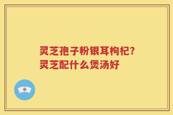 灵芝孢子粉银耳枸杞？灵芝配什么煲汤好