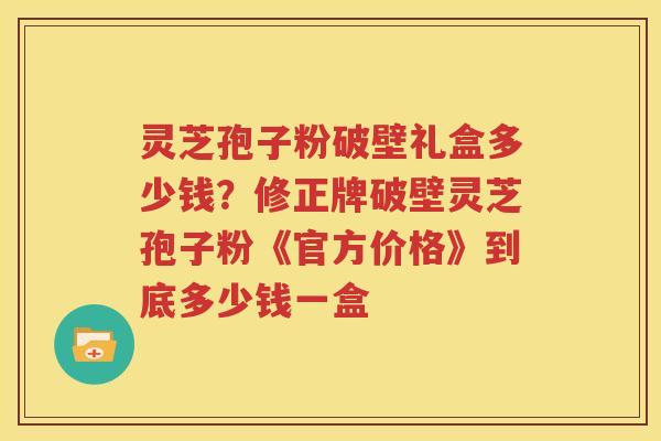 灵芝孢子粉破壁礼盒多少钱？修正牌破壁灵芝孢子粉《官方价格》到底多少钱一盒