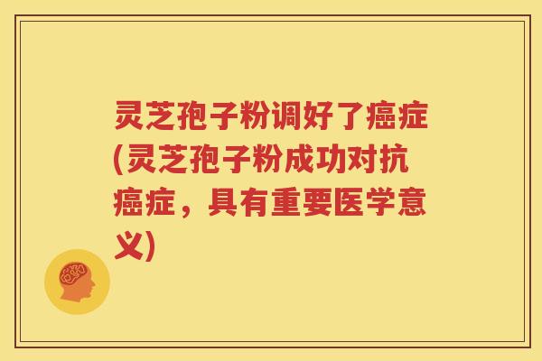 灵芝孢子粉调好了癌症(灵芝孢子粉成功对抗癌症，具有重要医学意义)