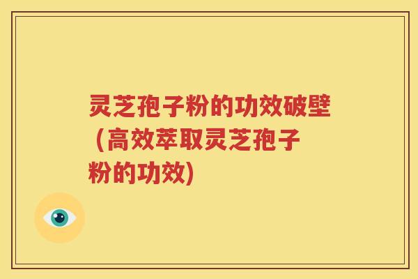 灵芝孢子粉的功效破壁 (高效萃取灵芝孢子粉的功效)
