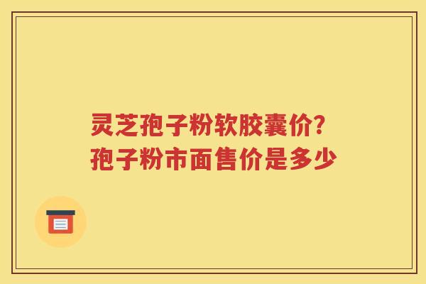 灵芝孢子粉软胶囊价？孢子粉市面售价是多少