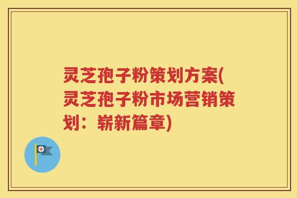 灵芝孢子粉策划方案(灵芝孢子粉市场营销策划：崭新篇章)