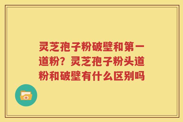灵芝孢子粉破壁和第一道粉？灵芝孢子粉头道粉和破壁有什么区别吗