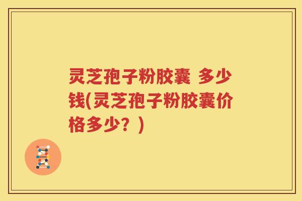 灵芝孢子粉胶囊 多少钱(灵芝孢子粉胶囊价格多少？)