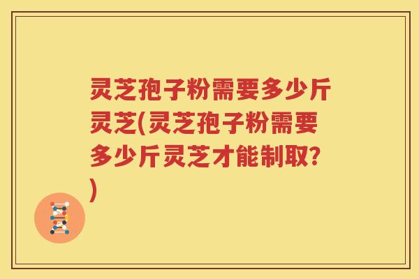 灵芝孢子粉需要多少斤灵芝(灵芝孢子粉需要多少斤灵芝才能制取？)