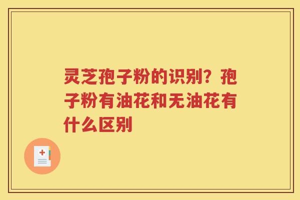 灵芝孢子粉的识别？孢子粉有油花和无油花有什么区别