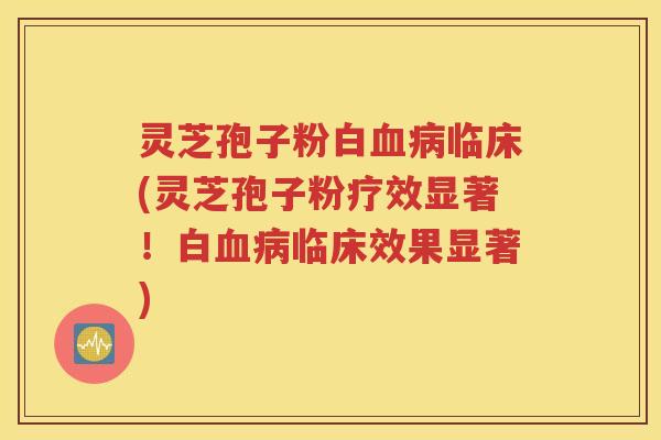 灵芝孢子粉白血病临床(灵芝孢子粉疗效显著！白血病临床效果显著)