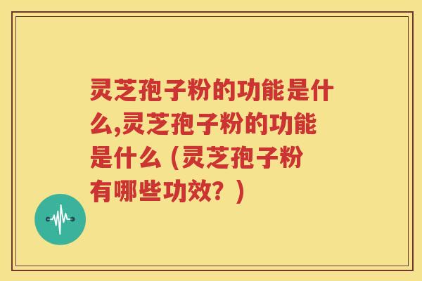 灵芝孢子粉的功能是什么,灵芝孢子粉的功能是什么 (灵芝孢子粉有哪些功效？)