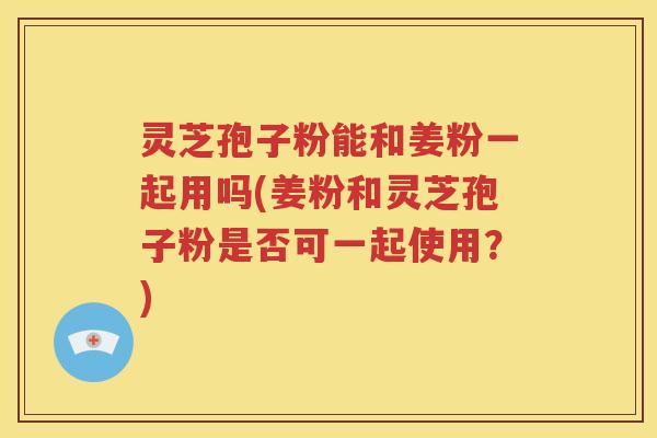 灵芝孢子粉能和姜粉一起用吗(姜粉和灵芝孢子粉是否可一起使用？)