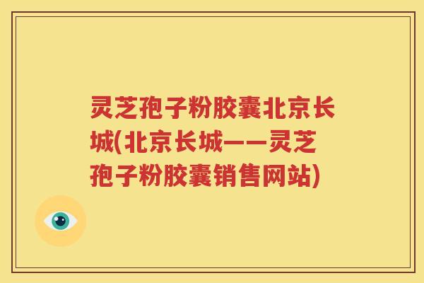 灵芝孢子粉胶囊北京长城(北京长城——灵芝孢子粉胶囊销售网站)