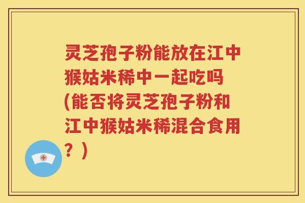 灵芝孢子粉能放在江中猴姑米稀中一起吃吗 (能否将灵芝孢子粉和江中猴姑米稀混合食用？)