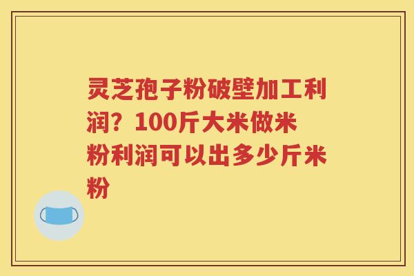 灵芝孢子粉破壁加工利润？100斤大米做米粉利润可以出多少斤米粉