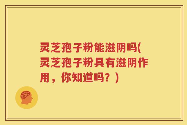 灵芝孢子粉能滋阴吗(灵芝孢子粉具有滋阴作用，你知道吗？)