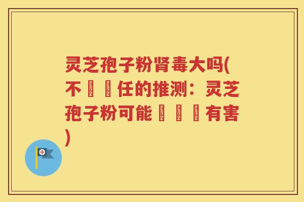 灵芝孢子粉肾毒大吗(不負責任的推测：灵芝孢子粉可能對腎臟有害)