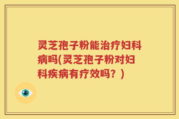 灵芝孢子粉能治疗妇科病吗(灵芝孢子粉对妇科疾病有疗效吗？)