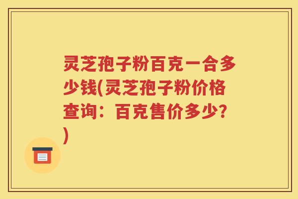 灵芝孢子粉百克一合多少钱(灵芝孢子粉价格查询：百克售价多少？)