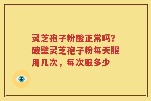 灵芝孢子粉酸正常吗？破壁灵芝孢子粉每天服用几次，每次服多少