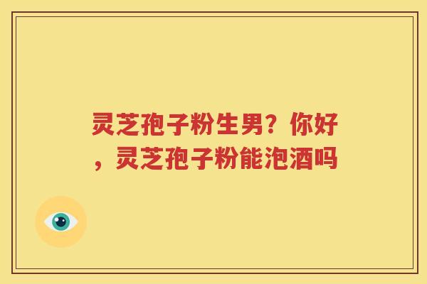 灵芝孢子粉生男？你好，灵芝孢子粉能泡酒吗