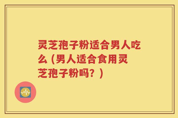 灵芝孢子粉适合男人吃么 (男人适合食用灵芝孢子粉吗？)