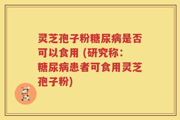 灵芝孢子粉糖尿病是否可以食用 (研究称：糖尿病患者可食用灵芝孢子粉)