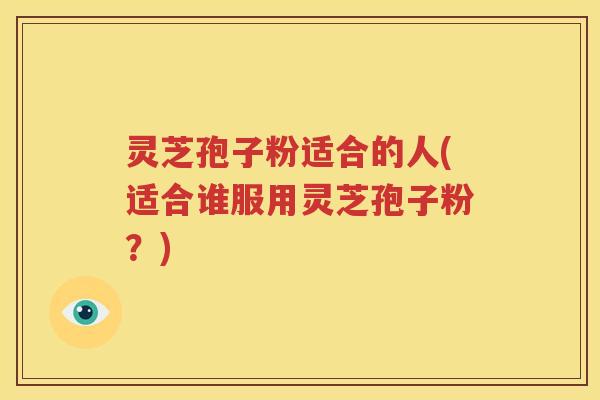 灵芝孢子粉适合的人(适合谁服用灵芝孢子粉？)