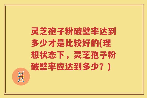 灵芝孢子粉破壁率达到多少才是比较好的(理想状态下，灵芝孢子粉破壁率应达到多少？)