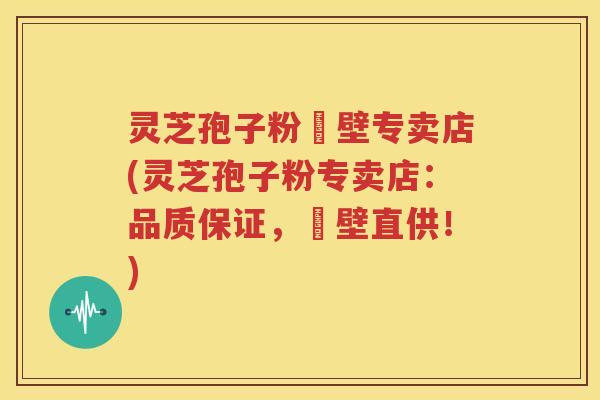 灵芝孢子粉砲壁专卖店(灵芝孢子粉专卖店：品质保证，砲壁直供！)