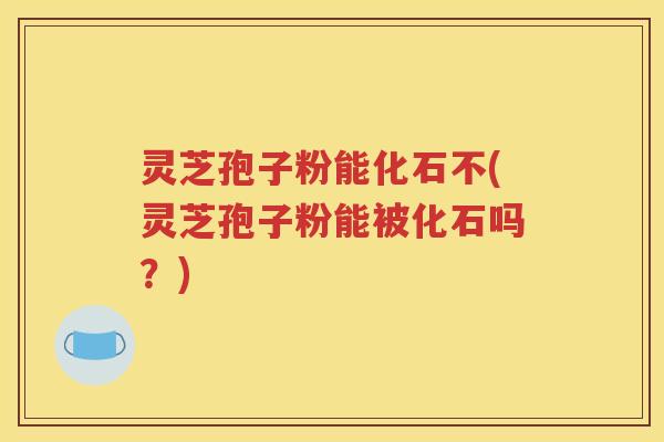 灵芝孢子粉能化石不(灵芝孢子粉能被化石吗？)