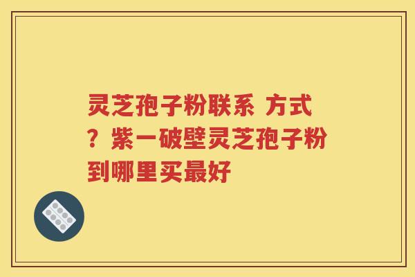 灵芝孢子粉联系 方式？紫一破壁灵芝孢子粉到哪里买最好