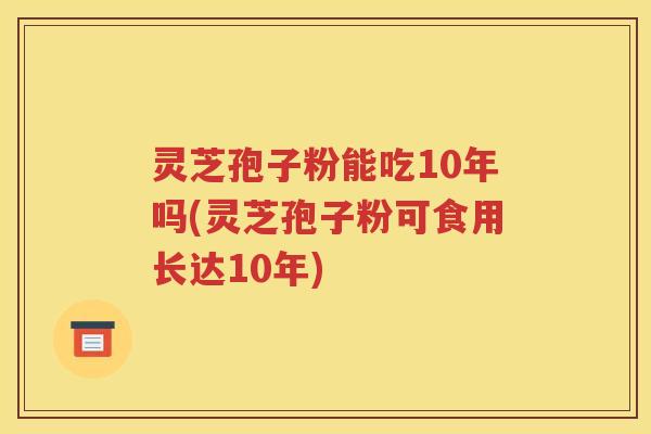 灵芝孢子粉能吃10年吗(灵芝孢子粉可食用长达10年)
