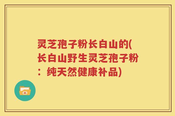 灵芝孢子粉长白山的(长白山野生灵芝孢子粉：纯天然健康补品)
