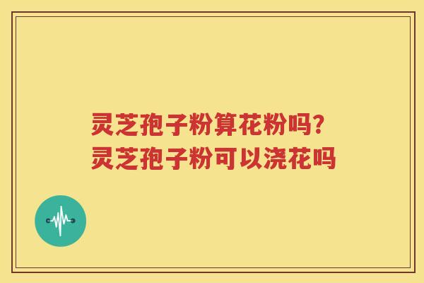 灵芝孢子粉算花粉吗？灵芝孢子粉可以浇花吗