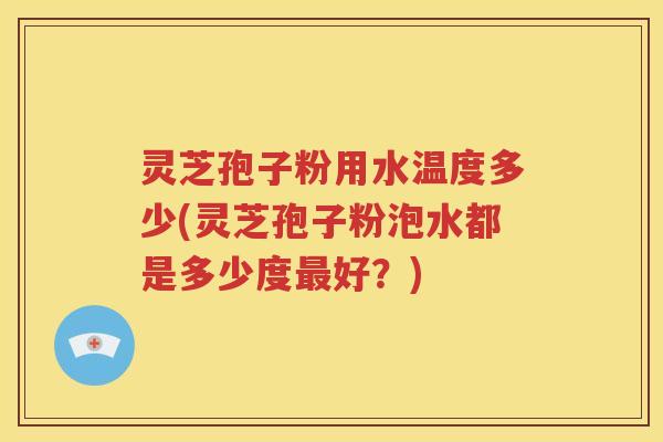 灵芝孢子粉用水温度多少(灵芝孢子粉泡水都是多少度最好？)