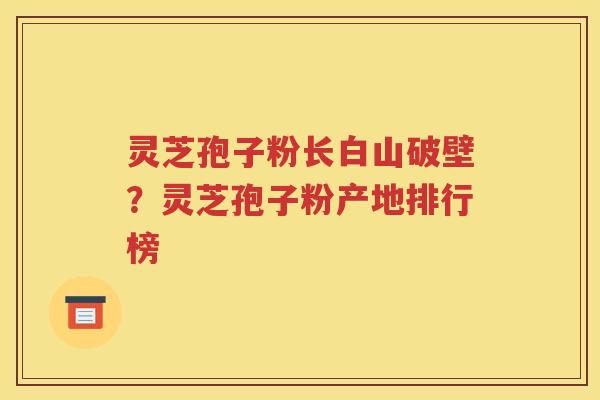 灵芝孢子粉长白山破壁？灵芝孢子粉产地排行榜