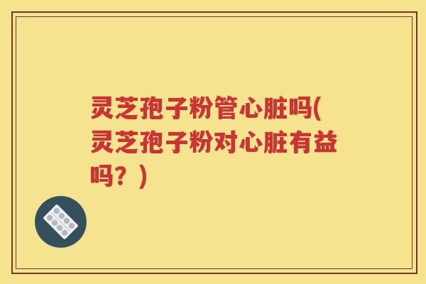 灵芝孢子粉管心脏吗(灵芝孢子粉对心脏有益吗？)