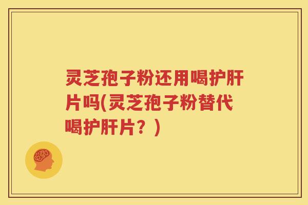 灵芝孢子粉还用喝护肝片吗(灵芝孢子粉替代喝护肝片？)