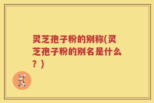 灵芝孢子粉的别称(灵芝孢子粉的别名是什么？)