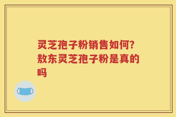 灵芝孢子粉销售如何？敖东灵芝孢子粉是真的吗