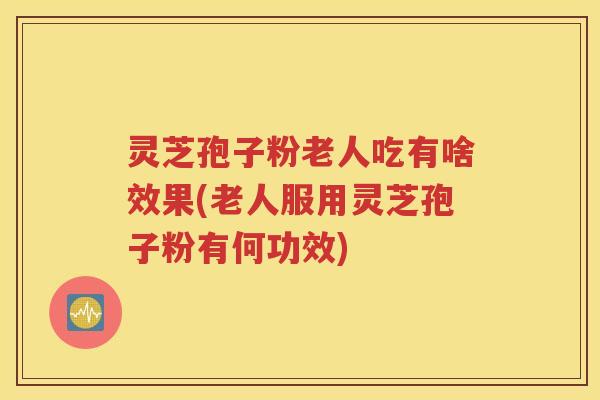 灵芝孢子粉老人吃有啥效果(老人服用灵芝孢子粉有何功效)
