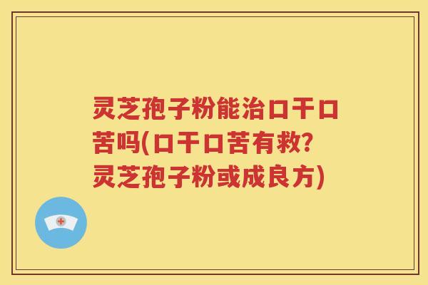 灵芝孢子粉能治口干口苦吗(口干口苦有救？灵芝孢子粉或成良方)