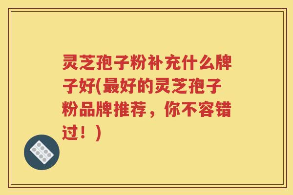 灵芝孢子粉补充什么牌子好(最好的灵芝孢子粉品牌推荐，你不容错过！)