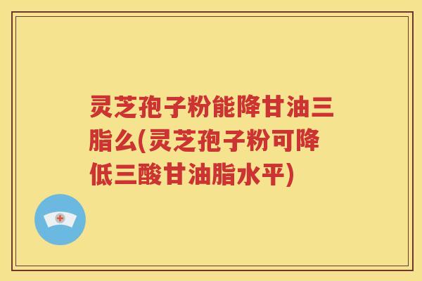 灵芝孢子粉能降甘油三脂么(灵芝孢子粉可降低三酸甘油脂水平)