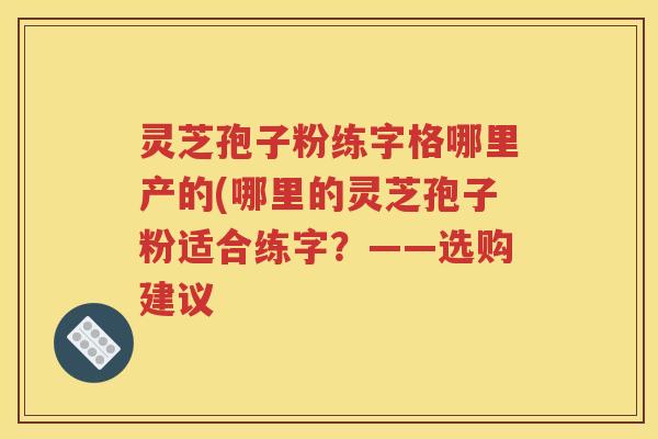 灵芝孢子粉练字格哪里产的(哪里的灵芝孢子粉适合练字？——选购建议