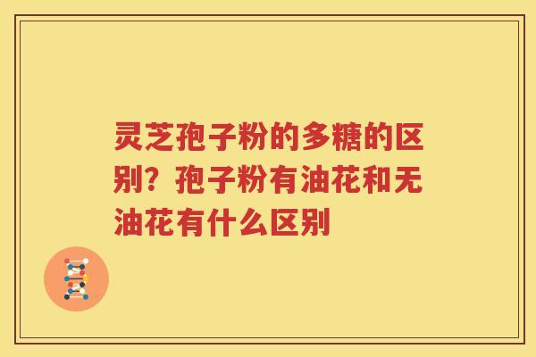 灵芝孢子粉的多糖的区别？孢子粉有油花和无油花有什么区别